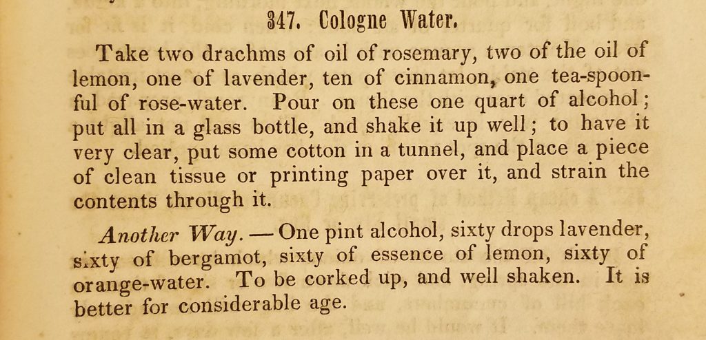 Photograph of two paragraphs of text describing how to make Cologne Water. The text reads "Take two drachms of oil of rosemary, two of the oil of lemon, one of lavender, ten of cinnamon, one tea-spoonful of rose-water. Pour on these one quart of alcohol; put all in a glass bottle, and shake it up well; to have it very clear, put some cotton in a tunnel, and place a piece of clean tissue or printing paper over it, and strain the contents through it. Another way. - One pint alcohol, sixty drops lavender, sixty of bergamot, sixty of essence of lemon, sixty of orange-water. To be corked up, and well shaken. It is better for considerable age. 
