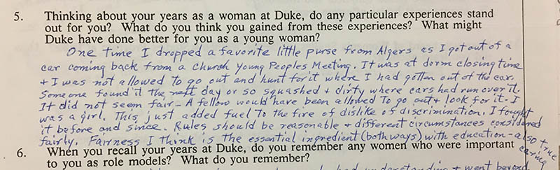 Question 5: “Thinking about your years as a woman at Duke, do any particular experiences stand out for you? What do you think you gained from these experiences? What might Duke have done better for you as a young woman?” Answer: “One time I dropped a favorite little purse from Algers as I got out of a car coming back from a church young peoples meeting. It was at dorm closing time and I was not allowed to go out and hunt for it where I had gotten out of the car. Someone found it the next day or so squashed and dirty where cars had run over it. It did not seem fair – A fellow would have been allowed to go out and look for it. I was a girl. This just added fuel to the fire of dislike of discrimination. I fought it before and since. Rules should be reasonable and different circumstances considered fairly. Fairness I think is the essential ingredient (both ways) with education – also true caring.”
