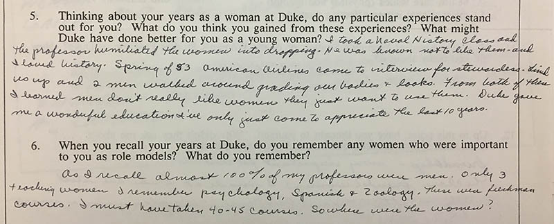 Question 5: “Thinking about your years as a woman at Duke, do any particular experiences stand out for you? What do you think you gained from these experiences? What might Duke have done better for you as a young woman?” Answer: “I took a Naval History class and the professor humiliated the women into dropping. He was known to not like them – and I loved history. Spring of 53 American Airlines came to interview for stewardesses. Lined us up and 2 men walked around grading our bodies and looks. From both of these I learned men don’t really like women they just want to use them. Duke gave me a wonderful education I’ve only just come to appreciate the last ten years.” Question 6: “When you recall your years at Duke, do you remember any women who were important to you as role models? What do you remember?” Answer: “As I recall almost 100% of my professors were men. Only 3 teaching women I remember Psychology, Spanish, and Zoology. These were freshman courses. I must have taken 40-45 courses. So where were the women?”