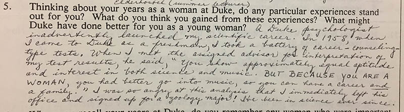 Question 5: “Thinking about your years as a woman at Duke, do any particular experiences stand out for you? What do you think you gained from these experiences? What might Duke have done better for you as a young woman?” Answer: “A Duke psychologist inadvertently launched my scientific career. In 1958, when I came to Duke as a freshman, I took a battery of career-counseling-type tests. When I met the assigned advisor for interpretation of my test results, he said, ‘You show approximately equal aptitude and interest in both science and music. BUT BECAUSE YOU ARE A WOMAN, you had better go into music, so you can have a career and a family.’ I was so angry at this analysis that I immediately left his office and signed up for a zoology major! I’ve been in science ever since.”