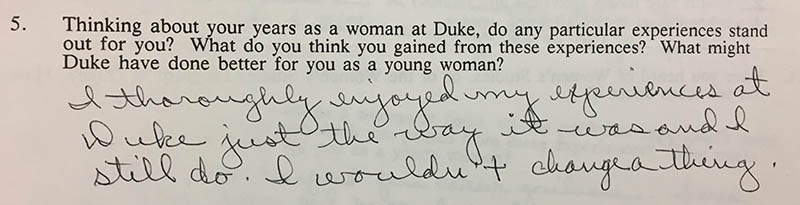 Question 5: “Thinking about your years as a woman at Duke, do any particular experiences stand out for you? What do you think you gained from these experiences? What might Duke have done better for you as a young woman?” Answer: “I thoroughly enjoyed my experience at Duke just the way it was and I still do. I wouldn’t change a thing.”