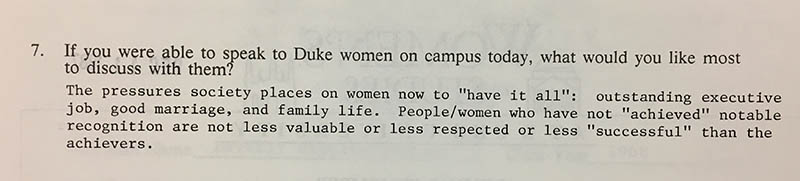 Question 7: “If you were able to speak to Duke women on campus today, what would you like most to discuss with them?” Answer: “The pressures society places on women now to ‘have it all’: outstanding executive job, good marriage, and family life. People/women who have not ‘achieved’ notable recognition are not less valuable or less respected or less ‘successful’ than the achievers.”
