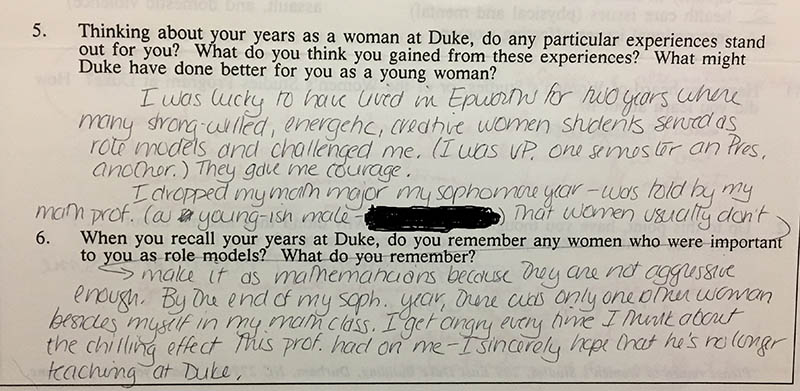 Question 5: “Thinking about your years as a woman at Duke, do any particular experiences stand out for you? What do you think you gained from these experiences? What might Duke have done better for you as a young woman?” Answer: “I was lucky to have lived in Epworth for two years where many strong-willed, energetic, creative women students served as role models and challenged me. (I was VP one semester and Pres. another.) They gave me courage. I dropped my math major my sophomore year – was told by my math prof. (a young-ish male – [name redacted]) that women usually don’t make it as mathematicians because they are not aggressive enough. By the end of my soph. year, there was only one other woman besides myself in my math class. I get angry every time I think about the chilling effect this prof. had on my – I sincerely hope that he’s no longer teaching at Duke.”