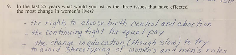 Question 9: “In the last 25 years what would you list as the three issues that have effected the most change in women’s lives?” Answer: “- the rights to choose birth control and abortion – the continuing fight for equal pay – the change in education (though slow) to try to avoid stereotyping of women’s and men’s roles”