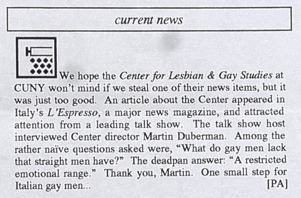 An example of when GLSG newsletter published something from another institution's LGBTQ newsletter, explaining "it was just too good." The director of the CUNY Center for Lesbian & Gay Studies was interviewed on an Italian talk show. The host hasked him "What do gay men lack that straight men have?" And he responded, deadpan, "A restricted emotional range." 